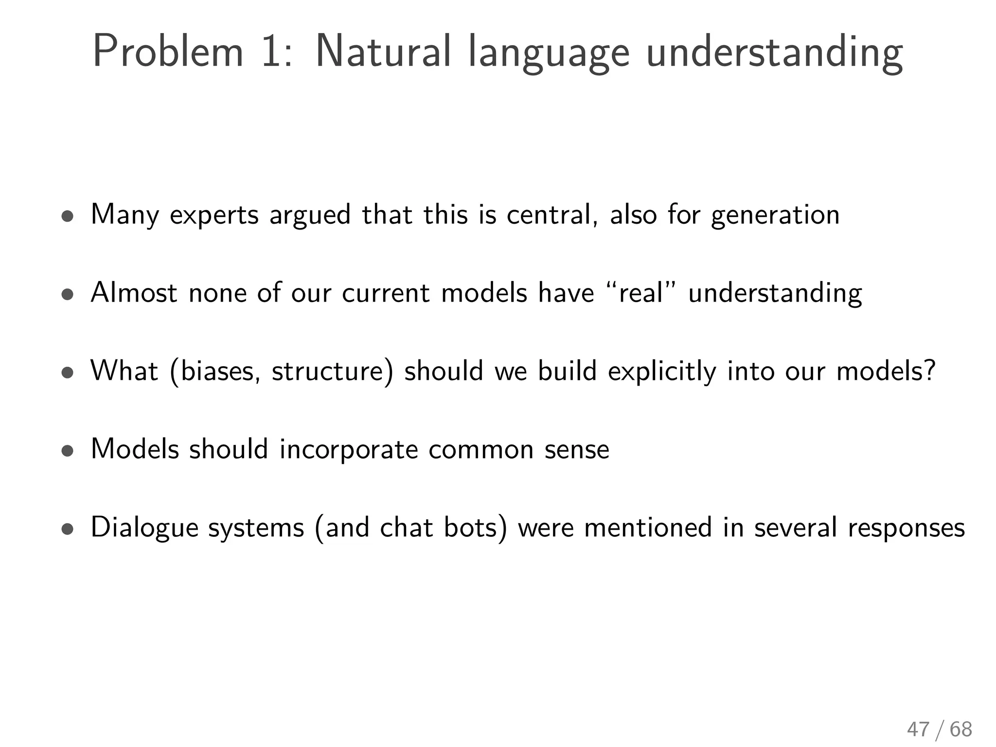 Problem 1: Natural language understanding
• Many experts argued that this is central, also for generation
• Almost none of our current models have “real” understanding
• What (biases, structure) should we build explicitly into our models?
• Models should incorporate common sense
• Dialogue systems (and chat bots) were mentioned in several responses
47 / 68
 