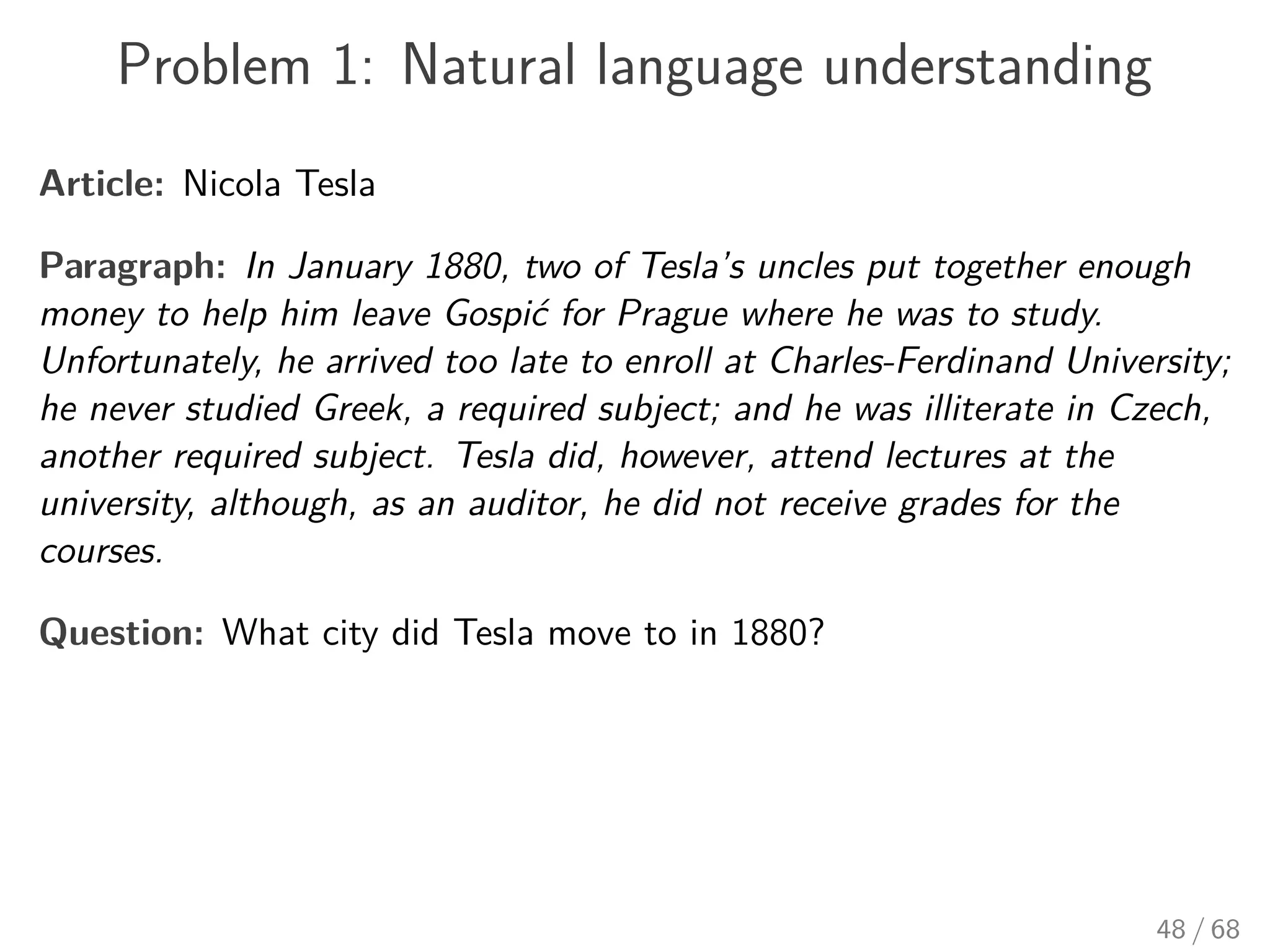 Problem 1: Natural language understanding
Article: Nicola Tesla
Paragraph: In January 1880, two of Tesla’s uncles put together enough
money to help him leave Gospić for Prague where he was to study.
Unfortunately, he arrived too late to enroll at Charles-Ferdinand University;
he never studied Greek, a required subject; and he was illiterate in Czech,
another required subject. Tesla did, however, attend lectures at the
university, although, as an auditor, he did not receive grades for the
courses.
Question: What city did Tesla move to in 1880?
48 / 68
 