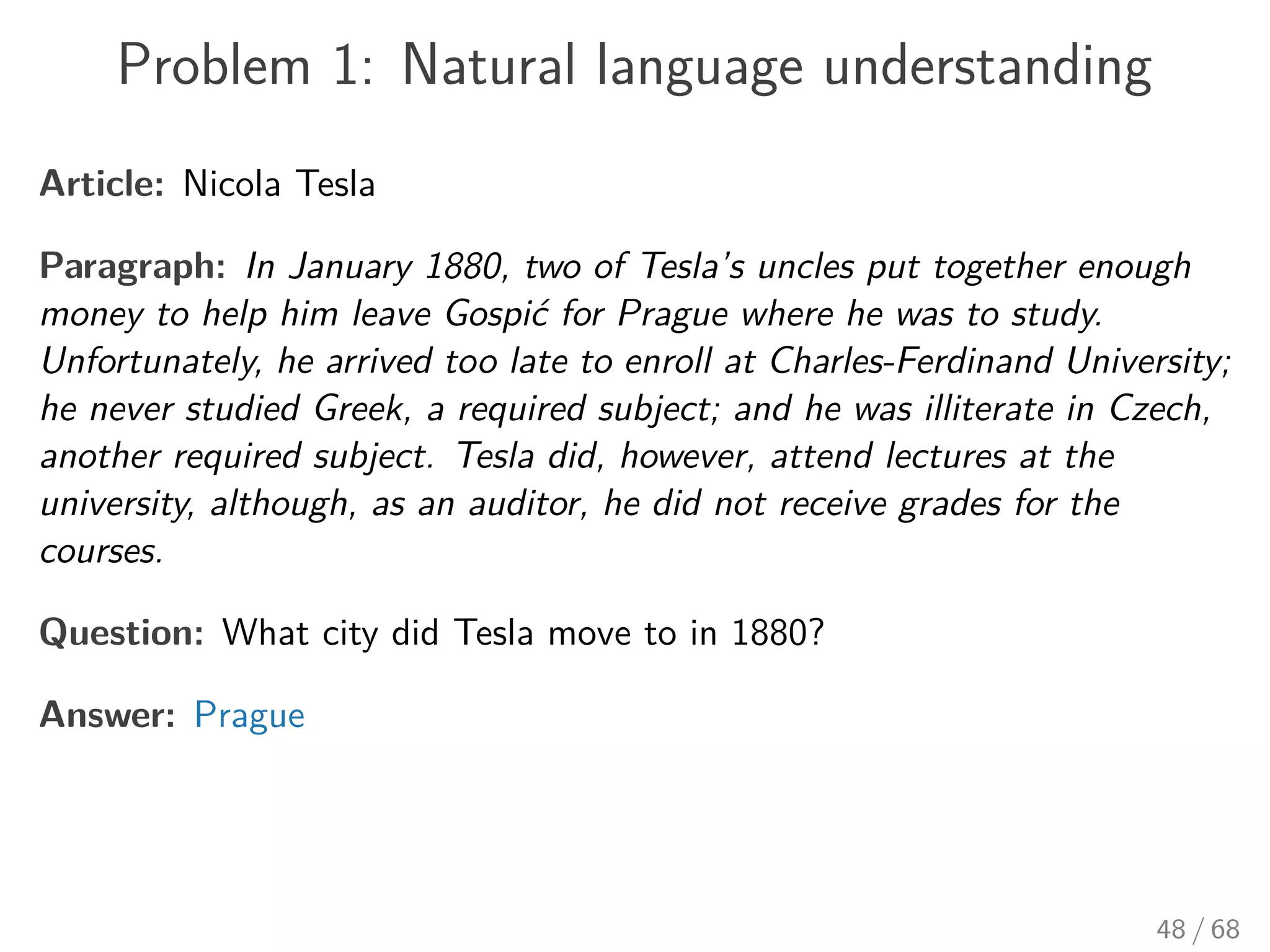 Problem 1: Natural language understanding
Article: Nicola Tesla
Paragraph: In January 1880, two of Tesla’s uncles put together enough
money to help him leave Gospić for Prague where he was to study.
Unfortunately, he arrived too late to enroll at Charles-Ferdinand University;
he never studied Greek, a required subject; and he was illiterate in Czech,
another required subject. Tesla did, however, attend lectures at the
university, although, as an auditor, he did not receive grades for the
courses.
Question: What city did Tesla move to in 1880?
Answer: Prague
48 / 68
 