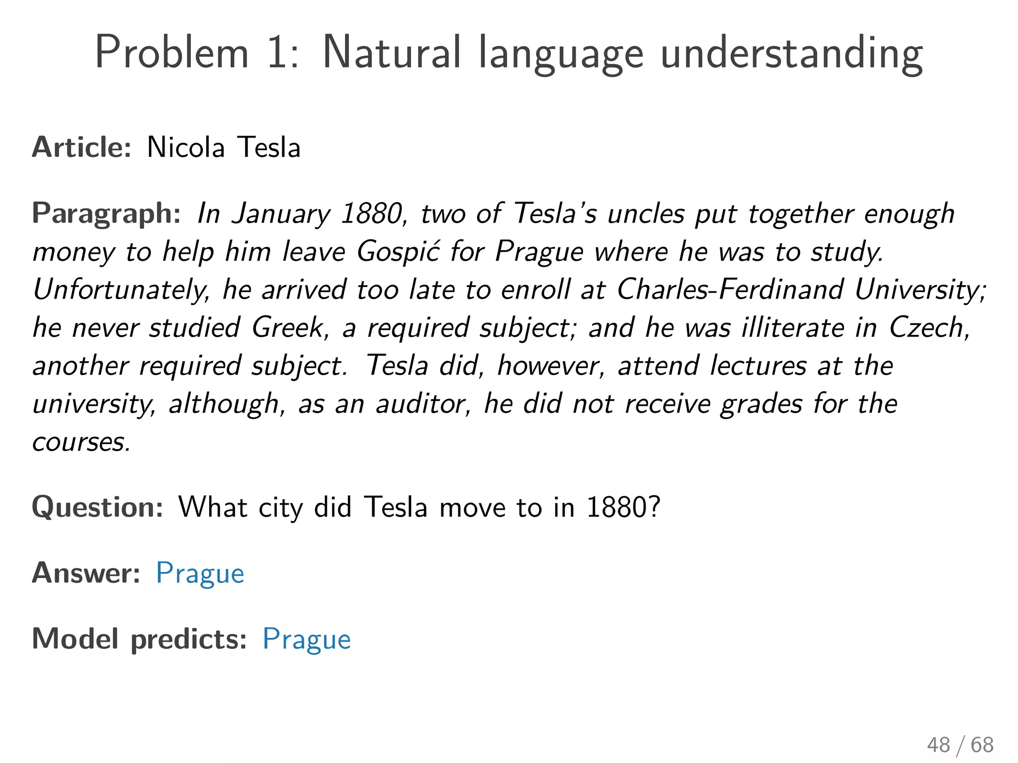 Problem 1: Natural language understanding
Article: Nicola Tesla
Paragraph: In January 1880, two of Tesla’s uncles put together enough
money to help him leave Gospić for Prague where he was to study.
Unfortunately, he arrived too late to enroll at Charles-Ferdinand University;
he never studied Greek, a required subject; and he was illiterate in Czech,
another required subject. Tesla did, however, attend lectures at the
university, although, as an auditor, he did not receive grades for the
courses.
Question: What city did Tesla move to in 1880?
Answer: Prague
Model predicts: Prague
48 / 68
 