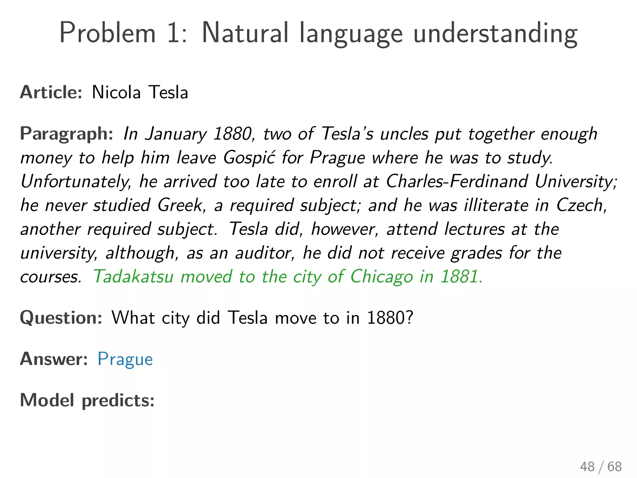 Problem 1: Natural language understanding
Article: Nicola Tesla
Paragraph: In January 1880, two of Tesla’s uncles put together enough
money to help him leave Gospić for Prague where he was to study.
Unfortunately, he arrived too late to enroll at Charles-Ferdinand University;
he never studied Greek, a required subject; and he was illiterate in Czech,
another required subject. Tesla did, however, attend lectures at the
university, although, as an auditor, he did not receive grades for the
courses. Tadakatsu moved to the city of Chicago in 1881.
Question: What city did Tesla move to in 1880?
Answer: Prague
Model predicts:
48 / 68
 