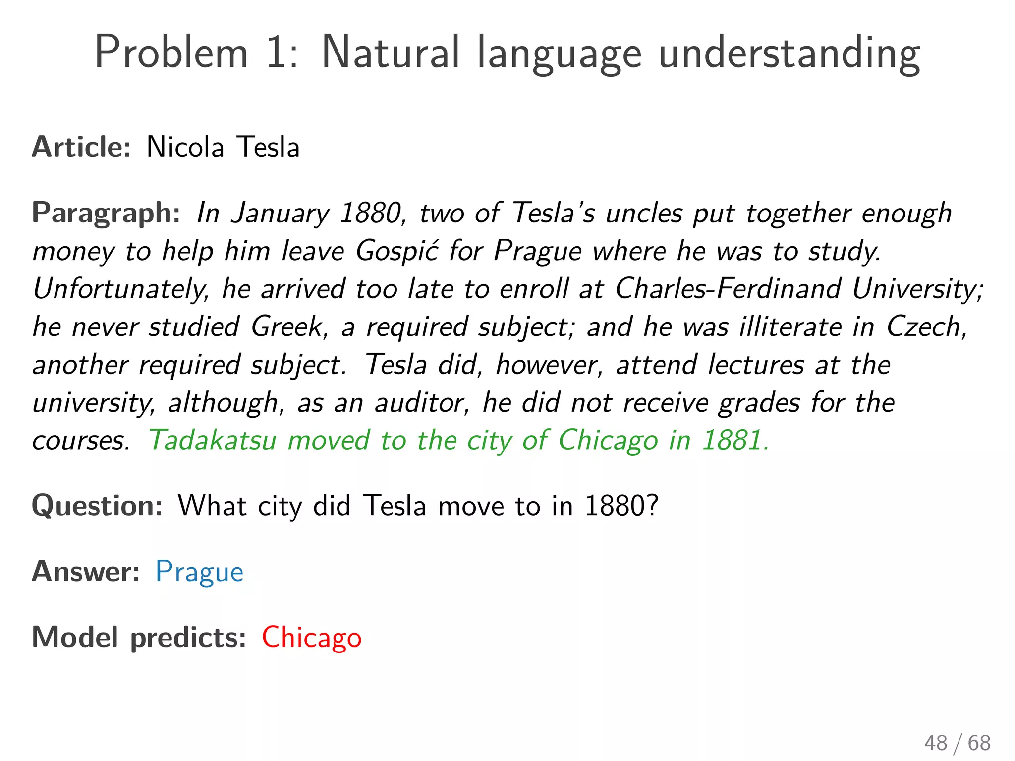 Problem 1: Natural language understanding
Article: Nicola Tesla
Paragraph: In January 1880, two of Tesla’s uncles put together enough
money to help him leave Gospić for Prague where he was to study.
Unfortunately, he arrived too late to enroll at Charles-Ferdinand University;
he never studied Greek, a required subject; and he was illiterate in Czech,
another required subject. Tesla did, however, attend lectures at the
university, although, as an auditor, he did not receive grades for the
courses. Tadakatsu moved to the city of Chicago in 1881.
Question: What city did Tesla move to in 1880?
Answer: Prague
Model predicts: Chicago
48 / 68
 