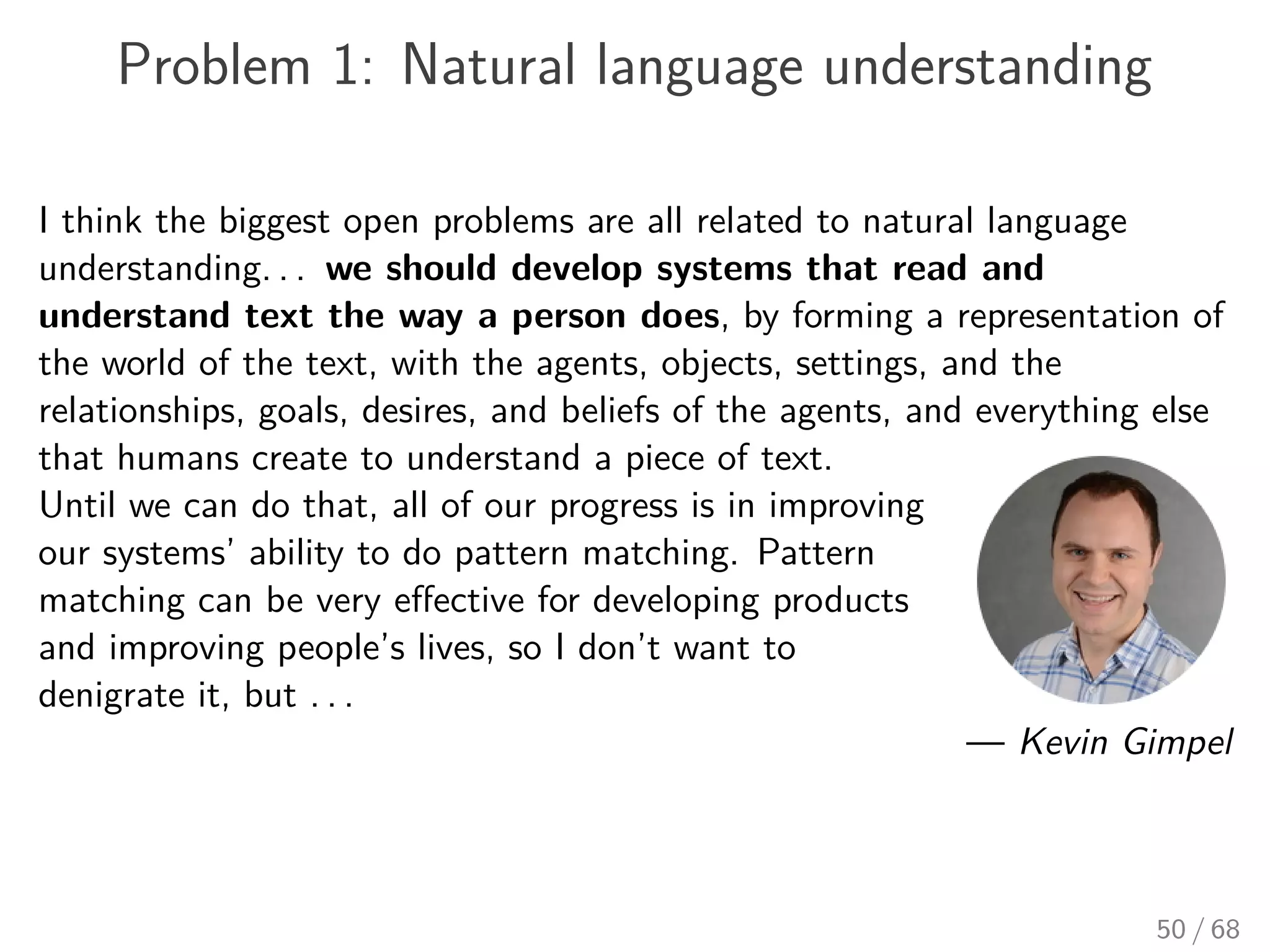 Problem 1: Natural language understanding
I think the biggest open problems are all related to natural language
understanding. . . we should develop systems that read and
understand text the way a person does, by forming a representation of
the world of the text, with the agents, objects, settings, and the
relationships, goals, desires, and beliefs of the agents, and everything else
that humans create to understand a piece of text.
Until we can do that, all of our progress is in improving
our systems’ ability to do pattern matching. Pattern
matching can be very eﬀective for developing products
and improving people’s lives, so I don’t want to
denigrate it, but . . .
— Kevin Gimpel
50 / 68
 
