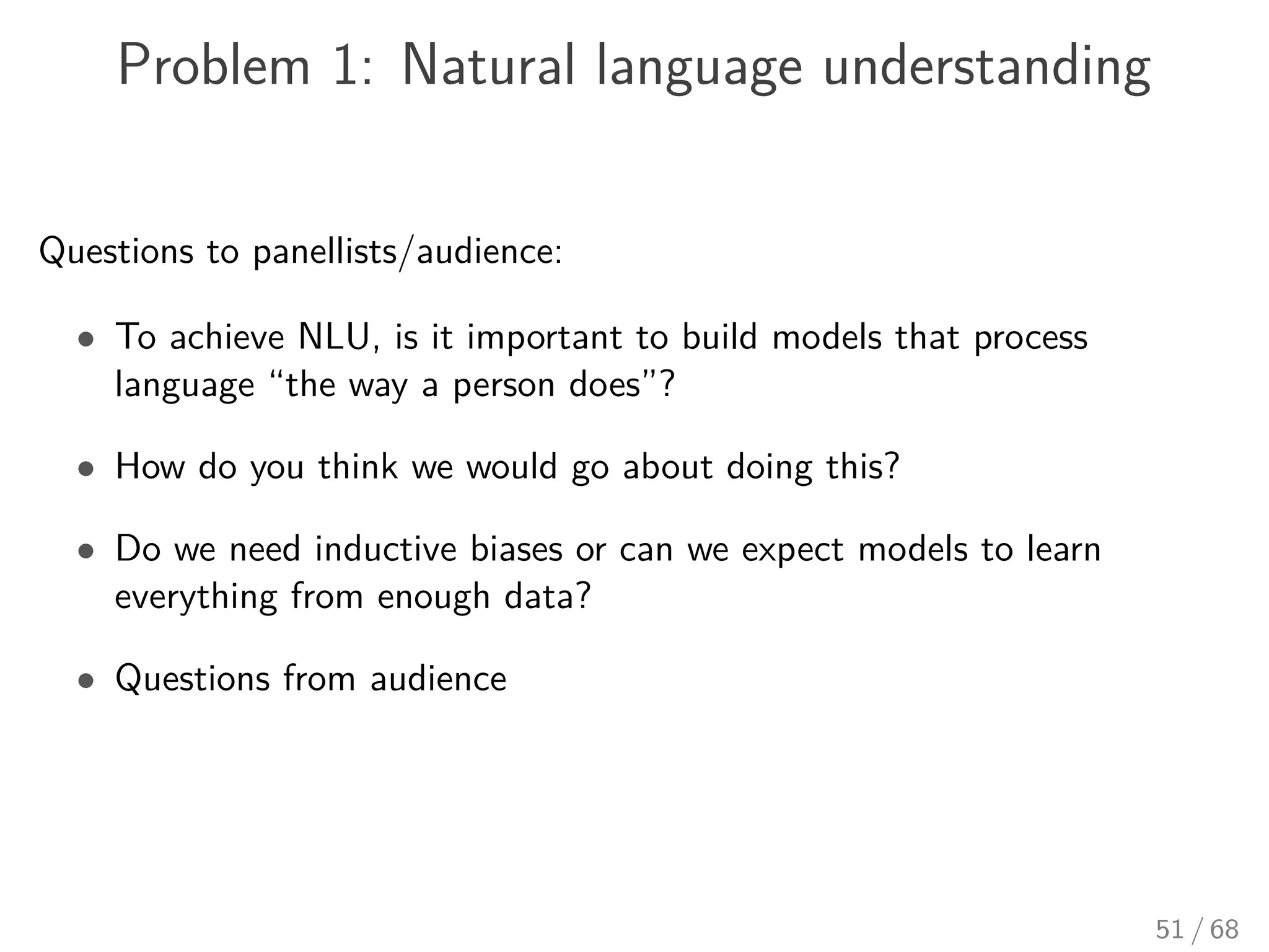 Problem 1: Natural language understanding
Questions to panellists/audience:
• To achieve NLU, is it important to build models that process
language “the way a person does”?
• How do you think we would go about doing this?
• Do we need inductive biases or can we expect models to learn
everything from enough data?
• Questions from audience
51 / 68
 