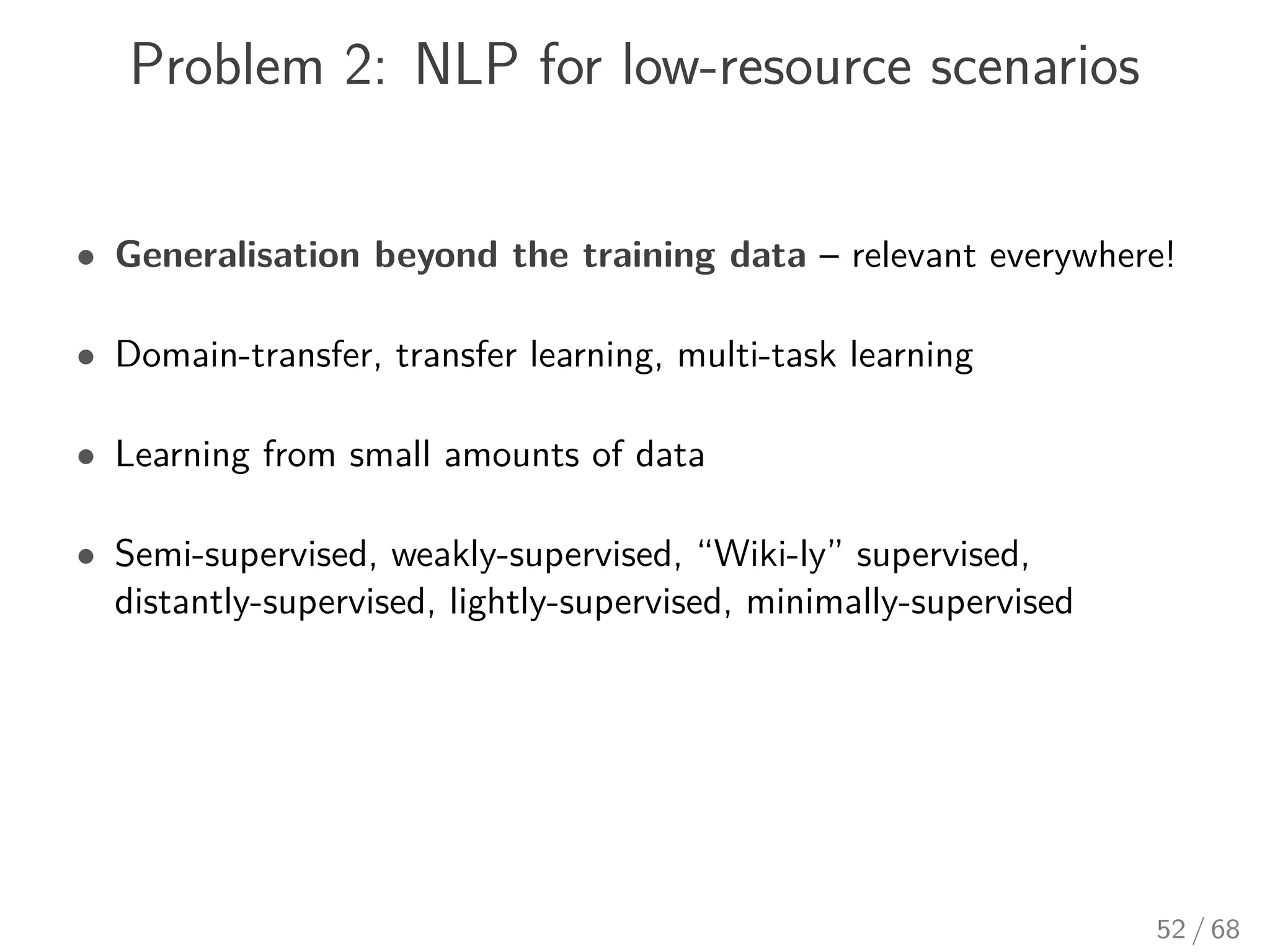Problem 2: NLP for low-resource scenarios
• Generalisation beyond the training data – relevant everywhere!
• Domain-transfer, transfer learning, multi-task learning
• Learning from small amounts of data
• Semi-supervised, weakly-supervised, “Wiki-ly” supervised,
distantly-supervised, lightly-supervised, minimally-supervised
52 / 68
 