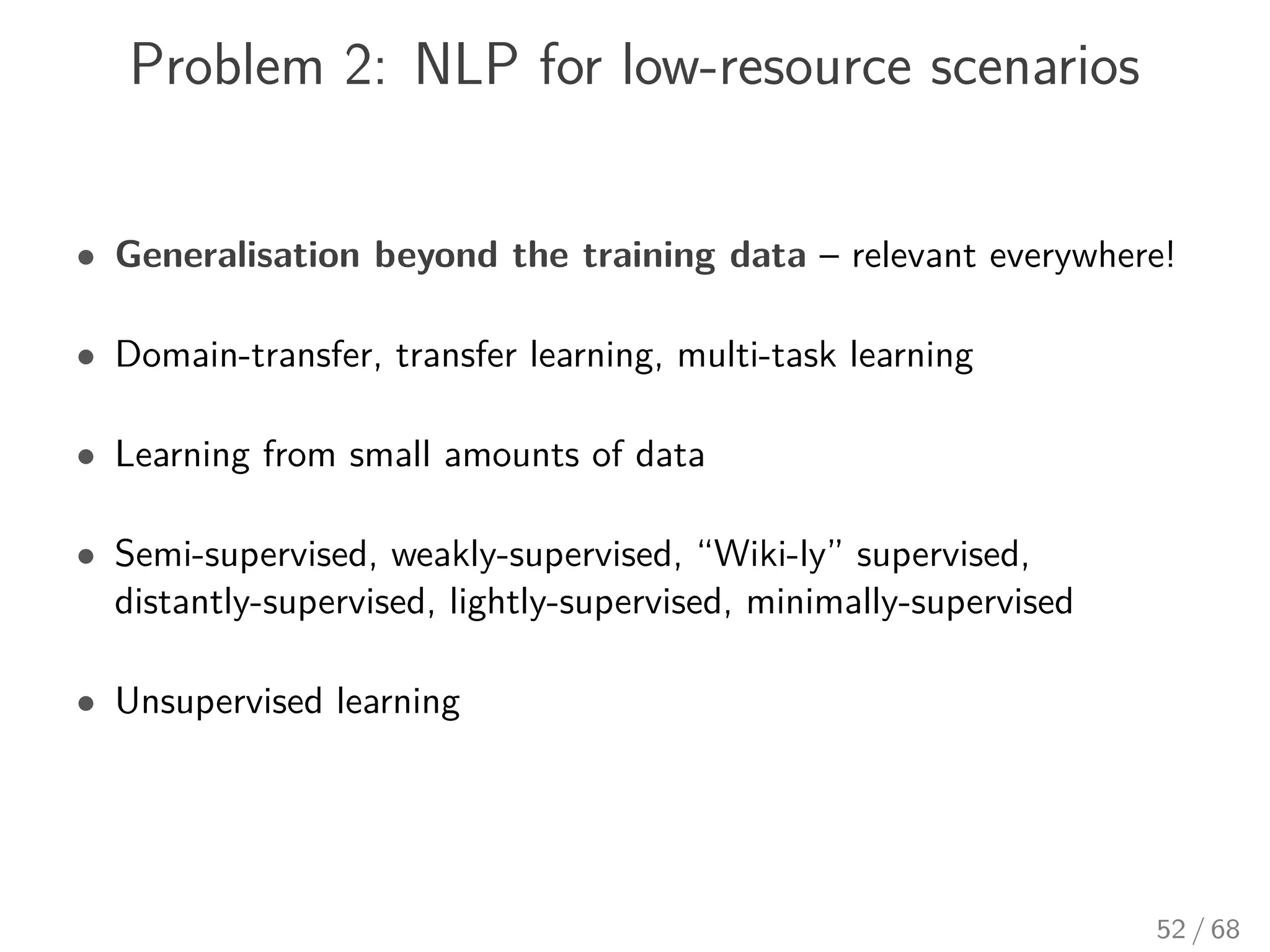 Problem 2: NLP for low-resource scenarios
• Generalisation beyond the training data – relevant everywhere!
• Domain-transfer, transfer learning, multi-task learning
• Learning from small amounts of data
• Semi-supervised, weakly-supervised, “Wiki-ly” supervised,
distantly-supervised, lightly-supervised, minimally-supervised
• Unsupervised learning
52 / 68
 