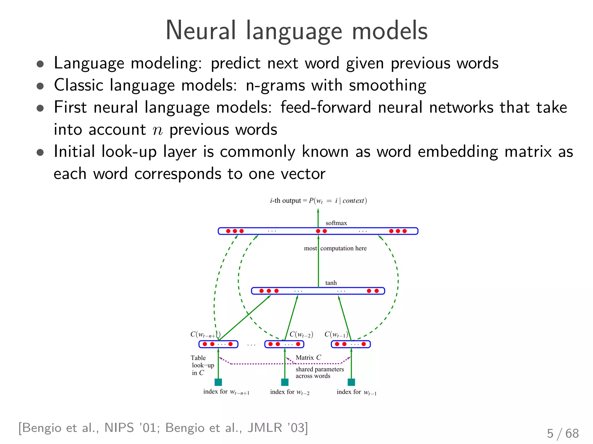 Neural language models
• Language modeling: predict next word given previous words
• Classic language models: n-grams with smoothing
• First neural language models: feed-forward neural networks that take
into account n previous words
• Initial look-up layer is commonly known as word embedding matrix as
each word corresponds to one vector
[Bengio et al., NIPS ’01; Bengio et al., JMLR ’03] 5 / 68
 
