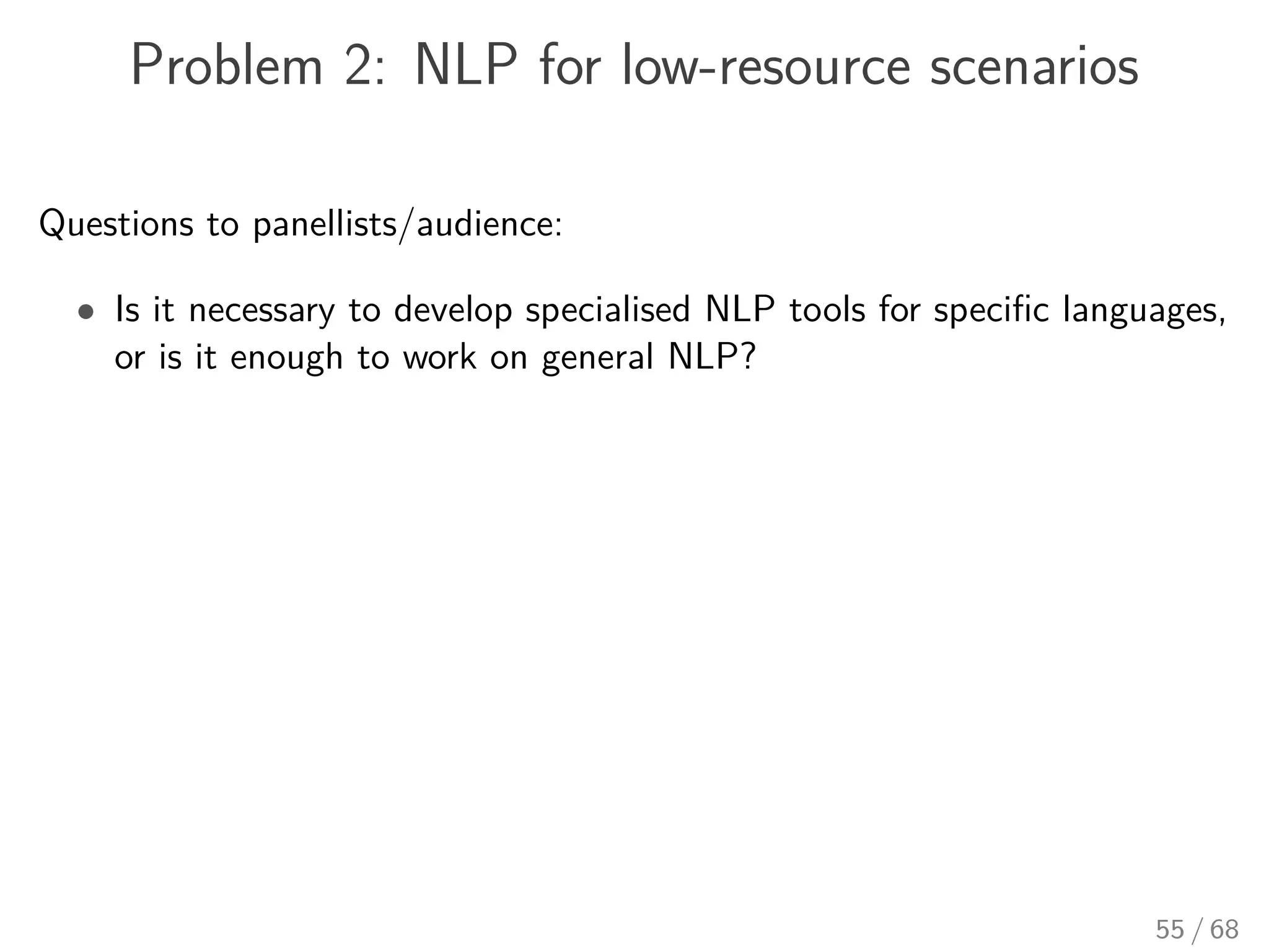 Problem 2: NLP for low-resource scenarios
Questions to panellists/audience:
• Is it necessary to develop specialised NLP tools for speciﬁc languages,
or is it enough to work on general NLP?
55 / 68
 