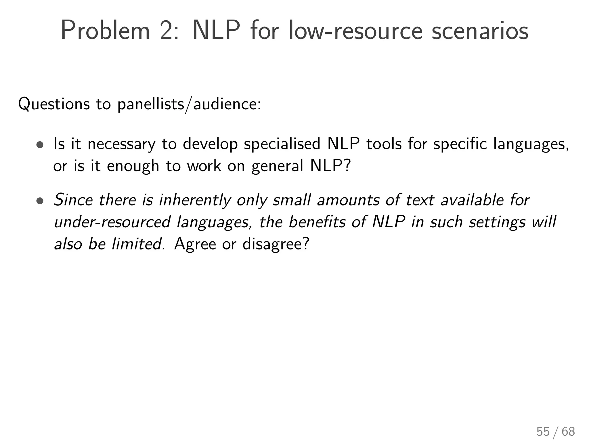 Problem 2: NLP for low-resource scenarios
Questions to panellists/audience:
• Is it necessary to develop specialised NLP tools for speciﬁc languages,
or is it enough to work on general NLP?
• Since there is inherently only small amounts of text available for
under-resourced languages, the beneﬁts of NLP in such settings will
also be limited. Agree or disagree?
55 / 68
 