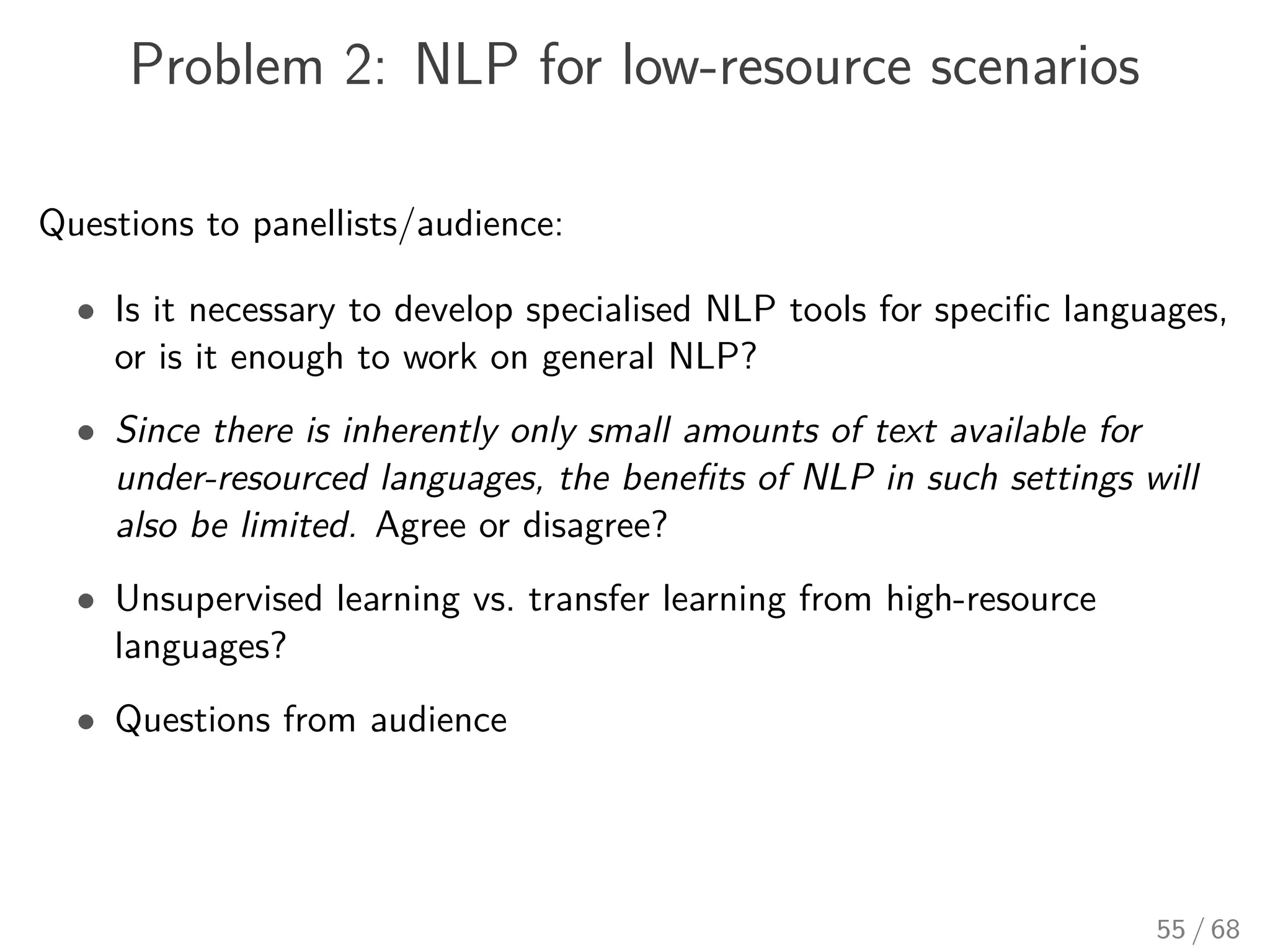 Problem 2: NLP for low-resource scenarios
Questions to panellists/audience:
• Is it necessary to develop specialised NLP tools for speciﬁc languages,
or is it enough to work on general NLP?
• Since there is inherently only small amounts of text available for
under-resourced languages, the beneﬁts of NLP in such settings will
also be limited. Agree or disagree?
• Unsupervised learning vs. transfer learning from high-resource
languages?
• Questions from audience
55 / 68
 