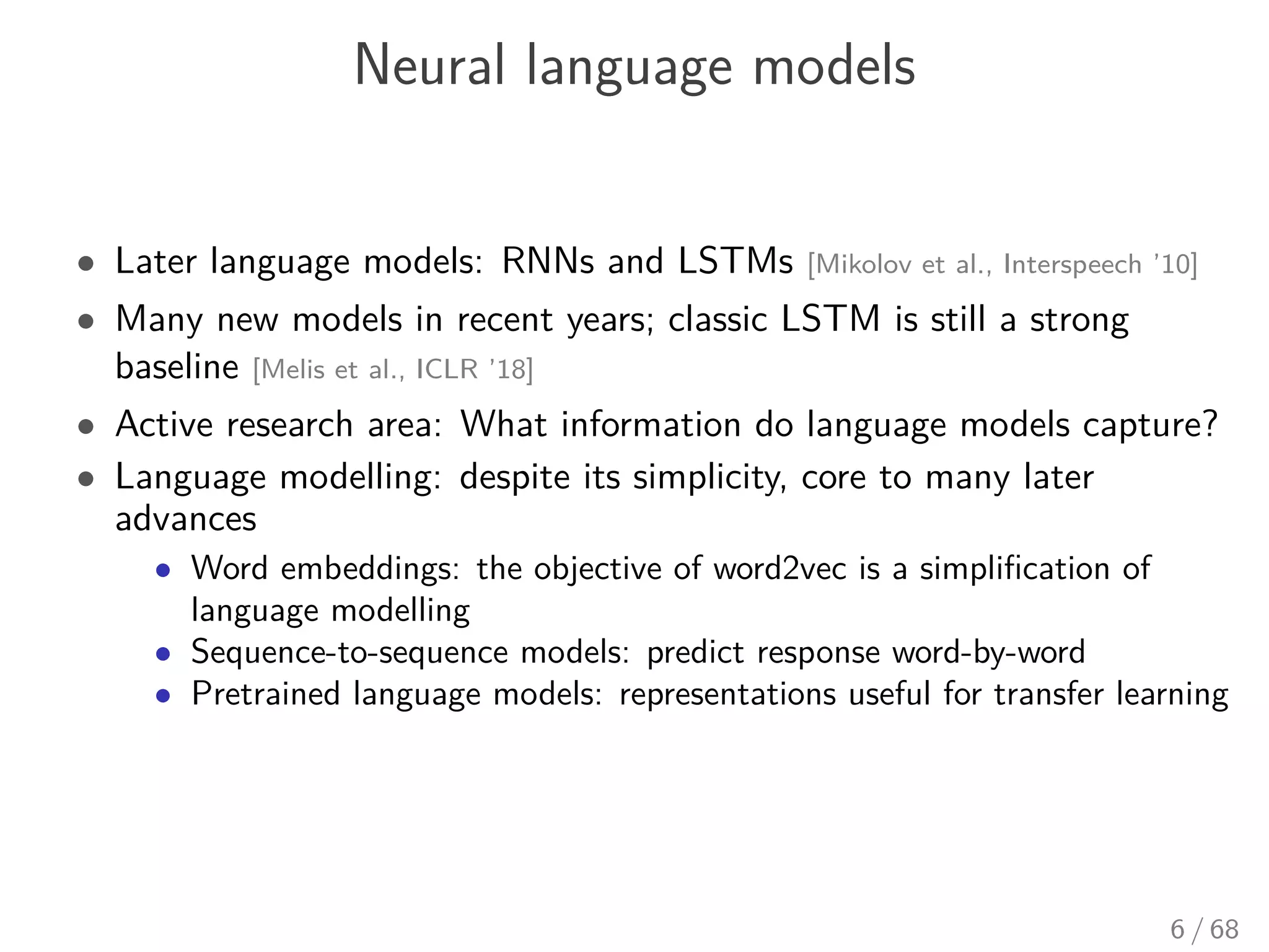 Neural language models
• Later language models: RNNs and LSTMs [Mikolov et al., Interspeech ’10]
• Many new models in recent years; classic LSTM is still a strong
baseline [Melis et al., ICLR ’18]
• Active research area: What information do language models capture?
• Language modelling: despite its simplicity, core to many later
advances
• Word embeddings: the objective of word2vec is a simpliﬁcation of
language modelling
• Sequence-to-sequence models: predict response word-by-word
• Pretrained language models: representations useful for transfer learning
6 / 68
 