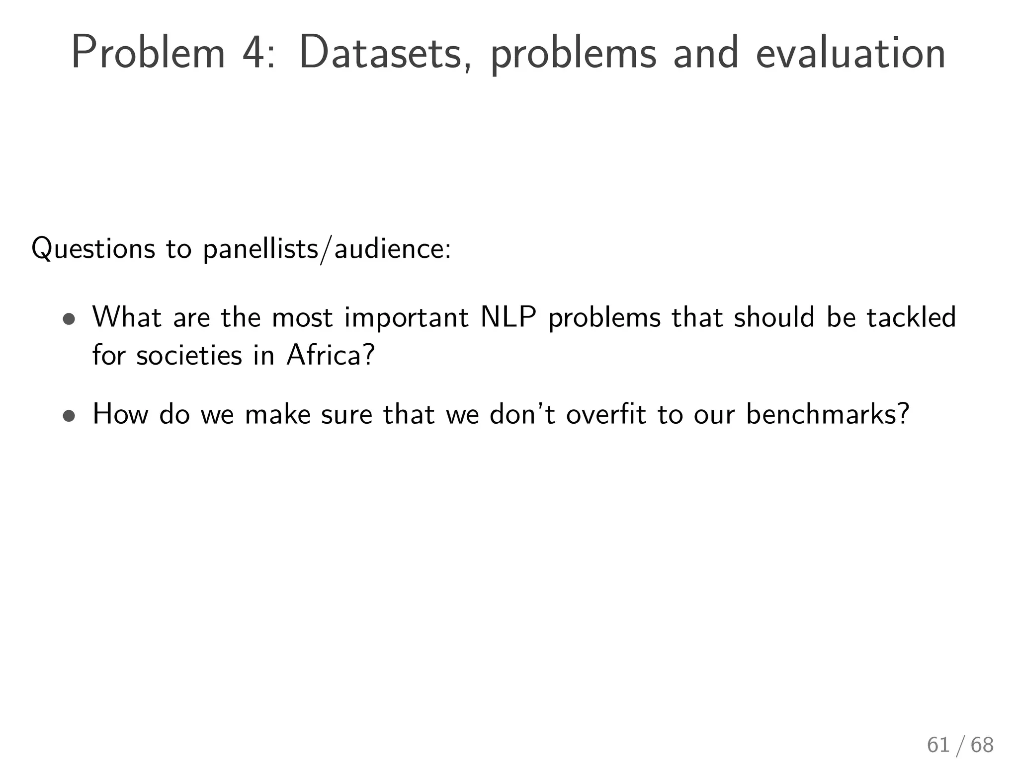 Problem 4: Datasets, problems and evaluation
Questions to panellists/audience:
• What are the most important NLP problems that should be tackled
for societies in Africa?
• How do we make sure that we don’t overﬁt to our benchmarks?
61 / 68
 