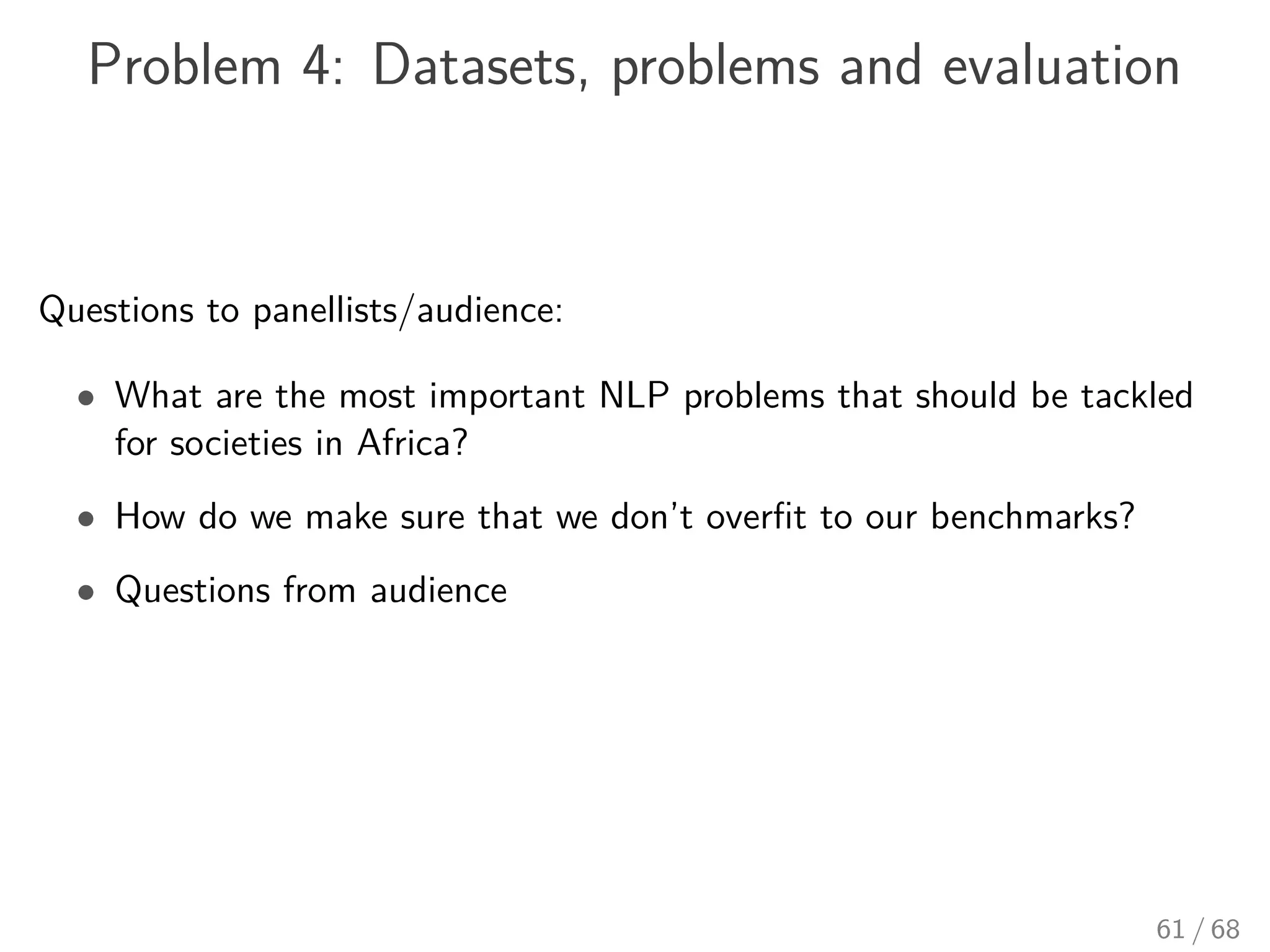 Problem 4: Datasets, problems and evaluation
Questions to panellists/audience:
• What are the most important NLP problems that should be tackled
for societies in Africa?
• How do we make sure that we don’t overﬁt to our benchmarks?
• Questions from audience
61 / 68
 
