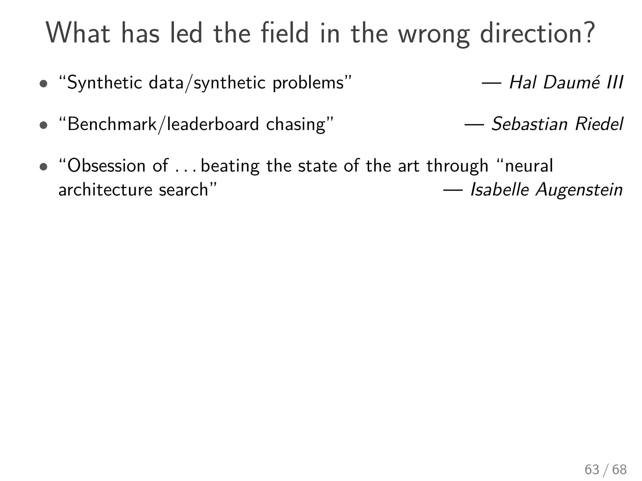 What has led the ﬁeld in the wrong direction?
• “Synthetic data/synthetic problems” — Hal Daumé III
• “Benchmark/leaderboard chasing” — Sebastian Riedel
• “Obsession of . . . beating the state of the art through “neural
architecture search” — Isabelle Augenstein
63 / 68
 
