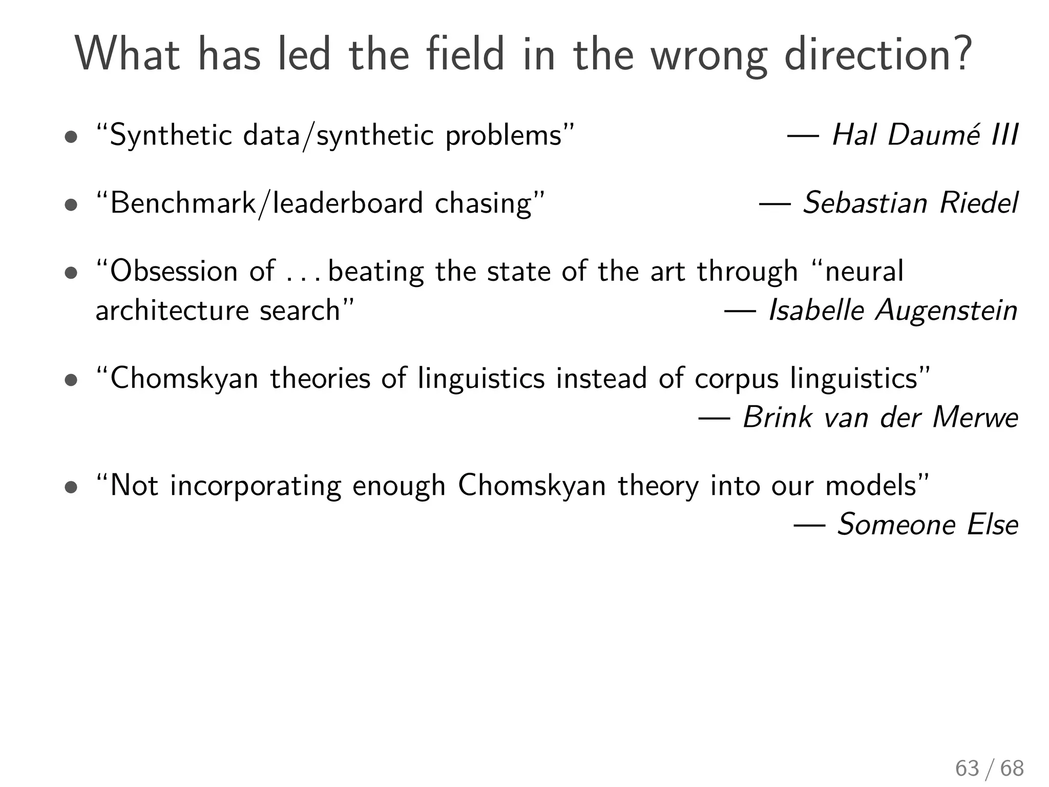 What has led the ﬁeld in the wrong direction?
• “Synthetic data/synthetic problems” — Hal Daumé III
• “Benchmark/leaderboard chasing” — Sebastian Riedel
• “Obsession of . . . beating the state of the art through “neural
architecture search” — Isabelle Augenstein
• “Chomskyan theories of linguistics instead of corpus linguistics”
— Brink van der Merwe
• “Not incorporating enough Chomskyan theory into our models”
— Someone Else
63 / 68
 