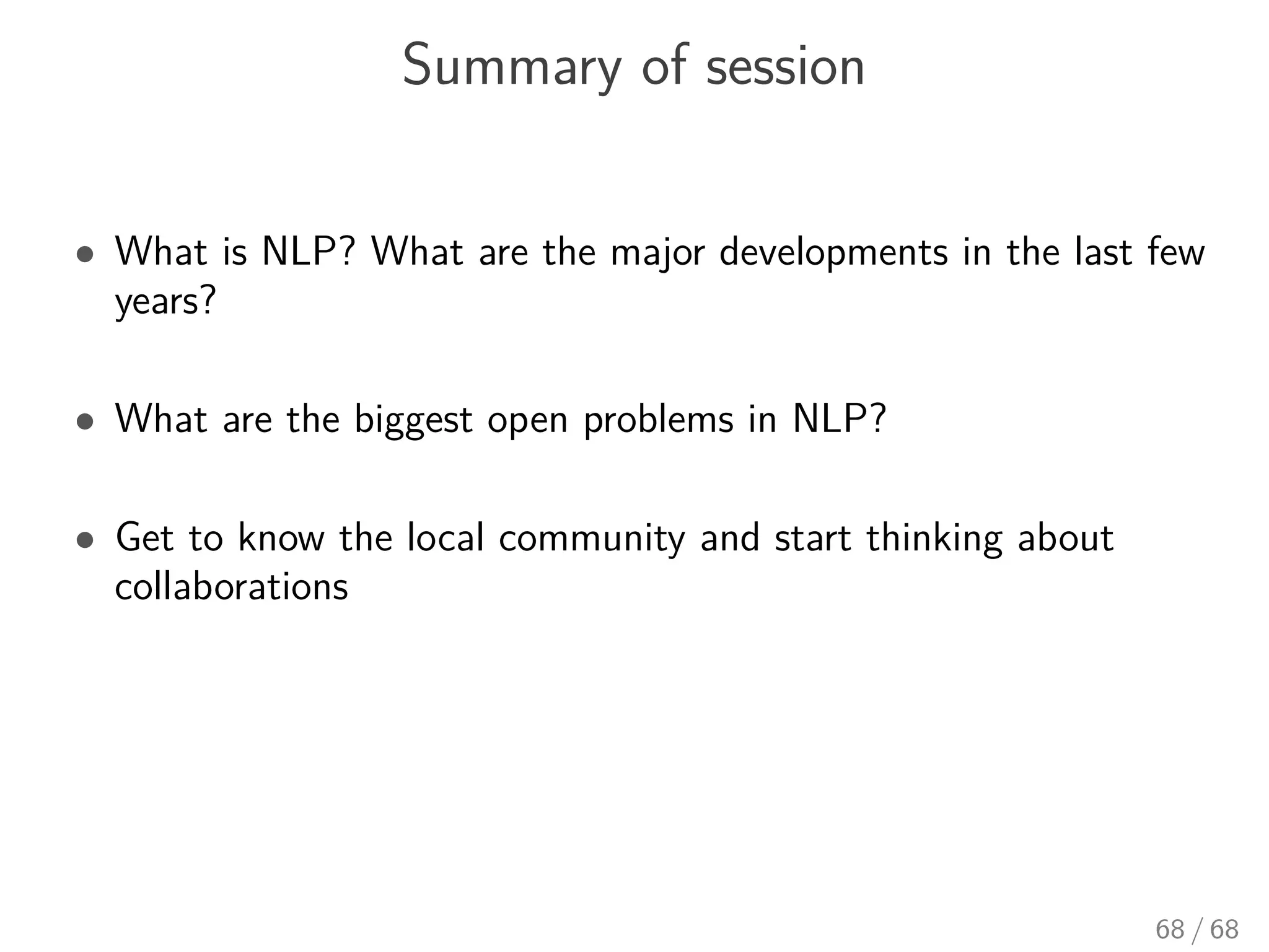 Summary of session
• What is NLP? What are the major developments in the last few
years?
• What are the biggest open problems in NLP?
• Get to know the local community and start thinking about
collaborations
68 / 68
 