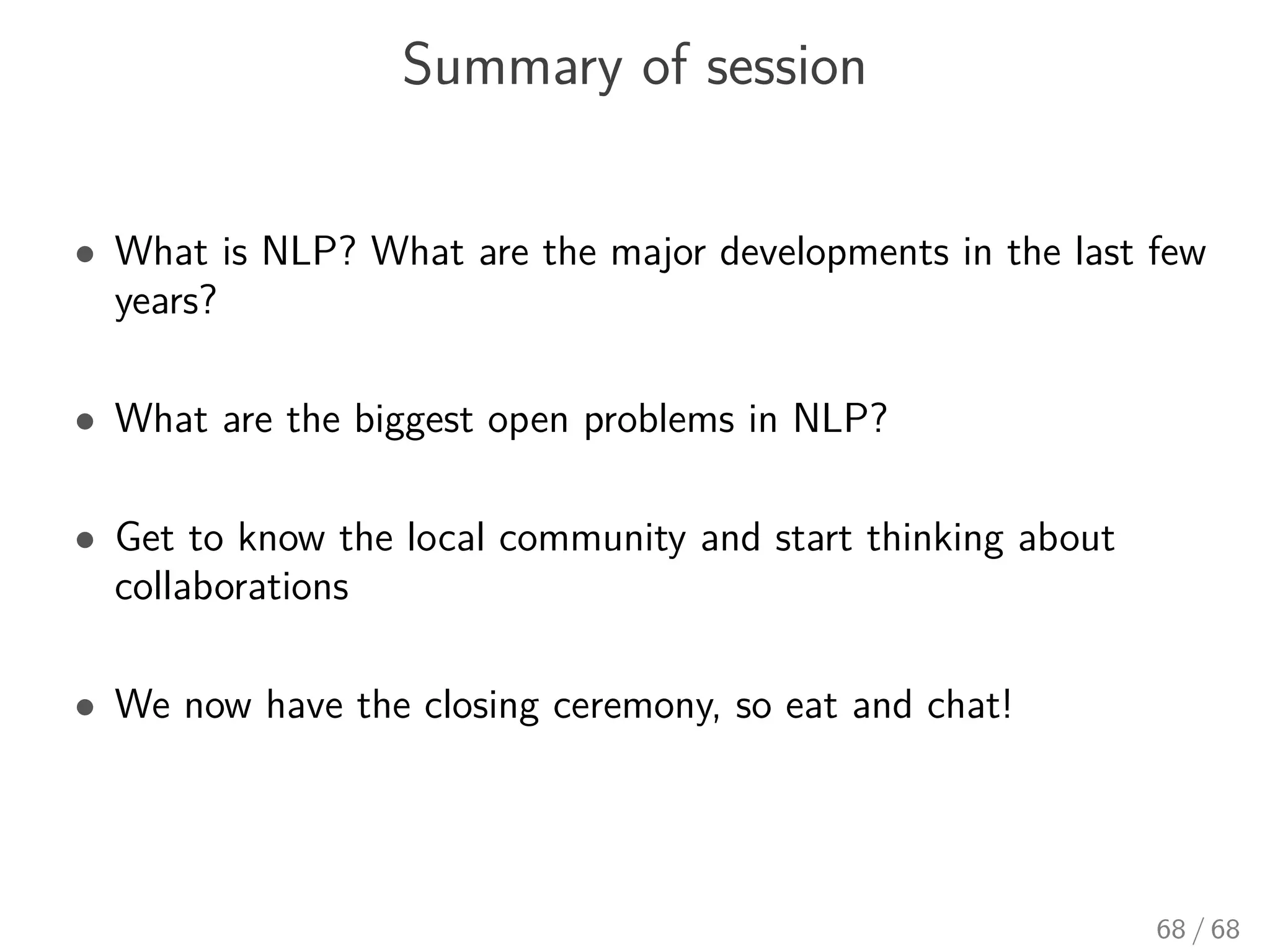 Summary of session
• What is NLP? What are the major developments in the last few
years?
• What are the biggest open problems in NLP?
• Get to know the local community and start thinking about
collaborations
• We now have the closing ceremony, so eat and chat!
68 / 68
 