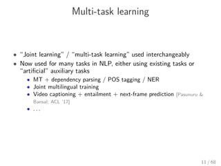 Multi-task learning
• “Joint learning” / “multi-task learning” used interchangeably
• Now used for many tasks in NLP, either using existing tasks or
“artiﬁcial” auxiliary tasks
• MT + dependency parsing / POS tagging / NER
• Joint multilingual training
• Video captioning + entailment + next-frame prediction [Pasunuru &
Bansal; ACL ’17]
• . . .
11 / 68
 