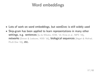 Word embeddings
• Lots of work on word embeddings, but word2vec is still widely used
• Skip-gram has been applied to learn representations in many other
settings, e.g. sentences [Le & Mikolov, ICML ’14; Kiros et al., NIPS ’15],
networks [Grover & Leskovec, KDD ’16], biological sequences [Asgari & Mofrad,
PLoS One ’15], etc.
17 / 68
 