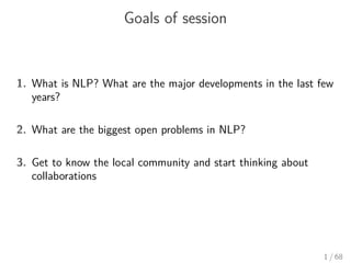 Goals of session
1. What is NLP? What are the major developments in the last few
years?
2. What are the biggest open problems in NLP?
3. Get to know the local community and start thinking about
collaborations
1 / 68
 