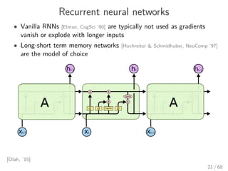 Recurrent neural networks
• Vanilla RNNs [Elman, CogSci ’90] are typically not used as gradients
vanish or explode with longer inputs
• Long-short term memory networks [Hochreiter & Schmidhuber, NeuComp ’97]
are the model of choice
[Olah, ’15]
21 / 68
 