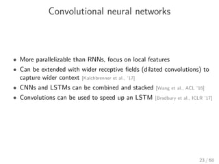 Convolutional neural networks
• More parallelizable than RNNs, focus on local features
• Can be extended with wider receptive ﬁelds (dilated convolutions) to
capture wider context [Kalchbrenner et al., ’17]
• CNNs and LSTMs can be combined and stacked [Wang et al., ACL ’16]
• Convolutions can be used to speed up an LSTM [Bradbury et al., ICLR ’17]
23 / 68
 