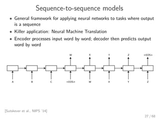 Sequence-to-sequence models
• General framework for applying neural networks to tasks where output
is a sequence
• Killer application: Neural Machine Translation
• Encoder processes input word by word; decoder then predicts output
word by word
[Sutskever et al., NIPS ’14]
27 / 68
 
