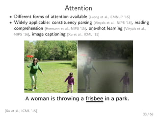 Attention
• Diﬀerent forms of attention available [Luong et al., EMNLP ’15]
• Widely applicable: constituency parsing [Vinyals et al., NIPS ’15], reading
comprehension [Hermann et al., NIPS ’15], one-shot learning [Vinyals et al.,
NIPS ’16], image captioning [Xu et al., ICML ’15]
[Xu et al., ICML ’15]
33 / 68
 