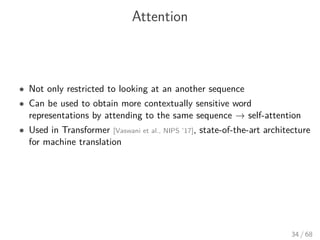 Attention
• Not only restricted to looking at an another sequence
• Can be used to obtain more contextually sensitive word
representations by attending to the same sequence → self-attention
• Used in Transformer [Vaswani et al., NIPS ’17], state-of-the-art architecture
for machine translation
34 / 68
 