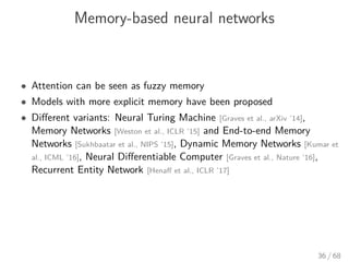 Memory-based neural networks
• Attention can be seen as fuzzy memory
• Models with more explicit memory have been proposed
• Diﬀerent variants: Neural Turing Machine [Graves et al., arXiv ’14],
Memory Networks [Weston et al., ICLR ’15] and End-to-end Memory
Networks [Sukhbaatar et al., NIPS ’15], Dynamic Memory Networks [Kumar et
al., ICML ’16], Neural Diﬀerentiable Computer [Graves et al., Nature ’16],
Recurrent Entity Network [Henaﬀ et al., ICLR ’17]
36 / 68
 