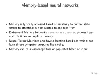 Memory-based neural networks
• Memory is typically accessed based on similarity to current state
similar to attention; can be written to and read from
• End-to-end Memory Networks [Sukhbaatar et al., NIPS ’15] process input
multiple times and update memory
• Neural Turing Machines also have a location-based addressing; can
learn simple computer programs like sorting
• Memory can be a knowledge base or populated based on input
37 / 68
 