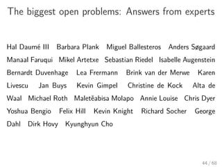 The biggest open problems: Answers from experts
Hal Daumé III Barbara Plank Miguel Ballesteros Anders Søgaard
Manaal Faruqui Mikel Artetxe Sebastian Riedel Isabelle Augenstein
Bernardt Duvenhage Lea Frermann Brink van der Merwe Karen
Livescu Jan Buys Kevin Gimpel Christine de Kock Alta de
Waal Michael Roth Maletěabisa Molapo Annie Louise Chris Dyer
Yoshua Bengio Felix Hill Kevin Knight Richard Socher George
Dahl Dirk Hovy Kyunghyun Cho
44 / 68
 