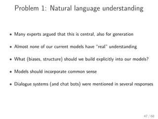 Problem 1: Natural language understanding
• Many experts argued that this is central, also for generation
• Almost none of our current models have “real” understanding
• What (biases, structure) should we build explicitly into our models?
• Models should incorporate common sense
• Dialogue systems (and chat bots) were mentioned in several responses
47 / 68
 
