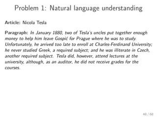Problem 1: Natural language understanding
Article: Nicola Tesla
Paragraph: In January 1880, two of Tesla’s uncles put together enough
money to help him leave Gospić for Prague where he was to study.
Unfortunately, he arrived too late to enroll at Charles-Ferdinand University;
he never studied Greek, a required subject; and he was illiterate in Czech,
another required subject. Tesla did, however, attend lectures at the
university, although, as an auditor, he did not receive grades for the
courses.
48 / 68
 