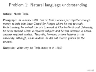 Problem 1: Natural language understanding
Article: Nicola Tesla
Paragraph: In January 1880, two of Tesla’s uncles put together enough
money to help him leave Gospić for Prague where he was to study.
Unfortunately, he arrived too late to enroll at Charles-Ferdinand University;
he never studied Greek, a required subject; and he was illiterate in Czech,
another required subject. Tesla did, however, attend lectures at the
university, although, as an auditor, he did not receive grades for the
courses.
Question: What city did Tesla move to in 1880?
48 / 68
 