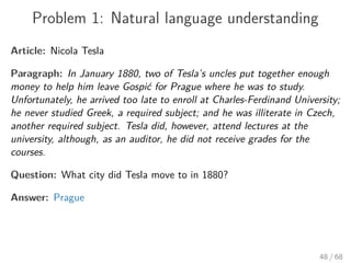 Problem 1: Natural language understanding
Article: Nicola Tesla
Paragraph: In January 1880, two of Tesla’s uncles put together enough
money to help him leave Gospić for Prague where he was to study.
Unfortunately, he arrived too late to enroll at Charles-Ferdinand University;
he never studied Greek, a required subject; and he was illiterate in Czech,
another required subject. Tesla did, however, attend lectures at the
university, although, as an auditor, he did not receive grades for the
courses.
Question: What city did Tesla move to in 1880?
Answer: Prague
48 / 68
 