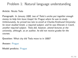 Problem 1: Natural language understanding
Article: Nicola Tesla
Paragraph: In January 1880, two of Tesla’s uncles put together enough
money to help him leave Gospić for Prague where he was to study.
Unfortunately, he arrived too late to enroll at Charles-Ferdinand University;
he never studied Greek, a required subject; and he was illiterate in Czech,
another required subject. Tesla did, however, attend lectures at the
university, although, as an auditor, he did not receive grades for the
courses.
Question: What city did Tesla move to in 1880?
Answer: Prague
Model predicts: Prague
48 / 68
 