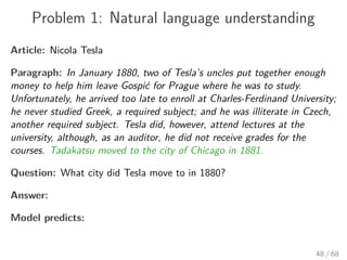 Problem 1: Natural language understanding
Article: Nicola Tesla
Paragraph: In January 1880, two of Tesla’s uncles put together enough
money to help him leave Gospić for Prague where he was to study.
Unfortunately, he arrived too late to enroll at Charles-Ferdinand University;
he never studied Greek, a required subject; and he was illiterate in Czech,
another required subject. Tesla did, however, attend lectures at the
university, although, as an auditor, he did not receive grades for the
courses. Tadakatsu moved to the city of Chicago in 1881.
Question: What city did Tesla move to in 1880?
Answer:
Model predicts:
48 / 68
 