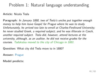Problem 1: Natural language understanding
Article: Nicola Tesla
Paragraph: In January 1880, two of Tesla’s uncles put together enough
money to help him leave Gospić for Prague where he was to study.
Unfortunately, he arrived too late to enroll at Charles-Ferdinand University;
he never studied Greek, a required subject; and he was illiterate in Czech,
another required subject. Tesla did, however, attend lectures at the
university, although, as an auditor, he did not receive grades for the
courses. Tadakatsu moved to the city of Chicago in 1881.
Question: What city did Tesla move to in 1880?
Answer: Prague
Model predicts:
48 / 68
 