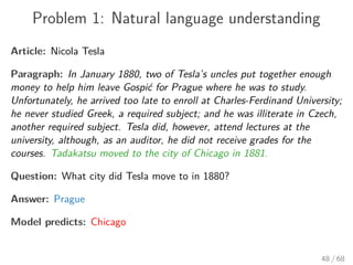 Problem 1: Natural language understanding
Article: Nicola Tesla
Paragraph: In January 1880, two of Tesla’s uncles put together enough
money to help him leave Gospić for Prague where he was to study.
Unfortunately, he arrived too late to enroll at Charles-Ferdinand University;
he never studied Greek, a required subject; and he was illiterate in Czech,
another required subject. Tesla did, however, attend lectures at the
university, although, as an auditor, he did not receive grades for the
courses. Tadakatsu moved to the city of Chicago in 1881.
Question: What city did Tesla move to in 1880?
Answer: Prague
Model predicts: Chicago
48 / 68
 