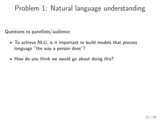 Problem 1: Natural language understanding
Questions to panellists/audience:
• To achieve NLU, is it important to build models that process
language “the way a person does”?
• How do you think we would go about doing this?
51 / 68
 