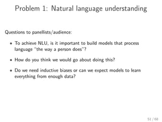 Problem 1: Natural language understanding
Questions to panellists/audience:
• To achieve NLU, is it important to build models that process
language “the way a person does”?
• How do you think we would go about doing this?
• Do we need inductive biases or can we expect models to learn
everything from enough data?
51 / 68
 