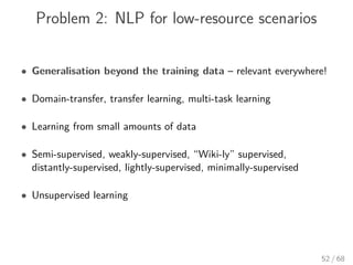 Problem 2: NLP for low-resource scenarios
• Generalisation beyond the training data – relevant everywhere!
• Domain-transfer, transfer learning, multi-task learning
• Learning from small amounts of data
• Semi-supervised, weakly-supervised, “Wiki-ly” supervised,
distantly-supervised, lightly-supervised, minimally-supervised
• Unsupervised learning
52 / 68
 