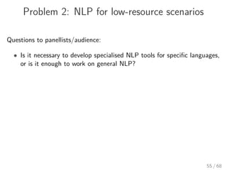 Problem 2: NLP for low-resource scenarios
Questions to panellists/audience:
• Is it necessary to develop specialised NLP tools for speciﬁc languages,
or is it enough to work on general NLP?
55 / 68
 