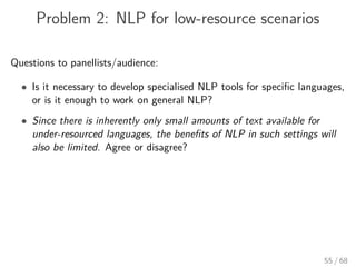 Problem 2: NLP for low-resource scenarios
Questions to panellists/audience:
• Is it necessary to develop specialised NLP tools for speciﬁc languages,
or is it enough to work on general NLP?
• Since there is inherently only small amounts of text available for
under-resourced languages, the beneﬁts of NLP in such settings will
also be limited. Agree or disagree?
55 / 68
 