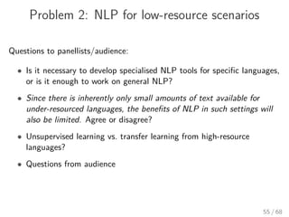 Problem 2: NLP for low-resource scenarios
Questions to panellists/audience:
• Is it necessary to develop specialised NLP tools for speciﬁc languages,
or is it enough to work on general NLP?
• Since there is inherently only small amounts of text available for
under-resourced languages, the beneﬁts of NLP in such settings will
also be limited. Agree or disagree?
• Unsupervised learning vs. transfer learning from high-resource
languages?
• Questions from audience
55 / 68
 