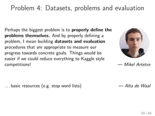 Problem 4: Datasets, problems and evaluation
Perhaps the biggest problem is to properly deﬁne the
problems themselves. And by properly deﬁning a
problem, I mean building datasets and evaluation
procedures that are appropriate to measure our
progress towards concrete goals. Things would be
easier if we could reduce everything to Kaggle style
competitions! — Mikel Artetxe
. . . basic resources (e.g. stop word lists) — Alta de Waal
59 / 68
 