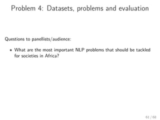 Problem 4: Datasets, problems and evaluation
Questions to panellists/audience:
• What are the most important NLP problems that should be tackled
for societies in Africa?
61 / 68
 