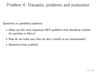 Problem 4: Datasets, problems and evaluation
Questions to panellists/audience:
• What are the most important NLP problems that should be tackled
for societies in Africa?
• How do we make sure that we don’t overﬁt to our benchmarks?
• Questions from audience
61 / 68
 