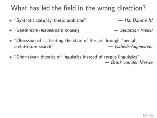 What has led the ﬁeld in the wrong direction?
• “Synthetic data/synthetic problems” — Hal Daumé III
• “Benchmark/leaderboard chasing” — Sebastian Riedel
• “Obsession of . . . beating the state of the art through “neural
architecture search” — Isabelle Augenstein
• “Chomskyan theories of linguistics instead of corpus linguistics”
— Brink van der Merwe
63 / 68
 